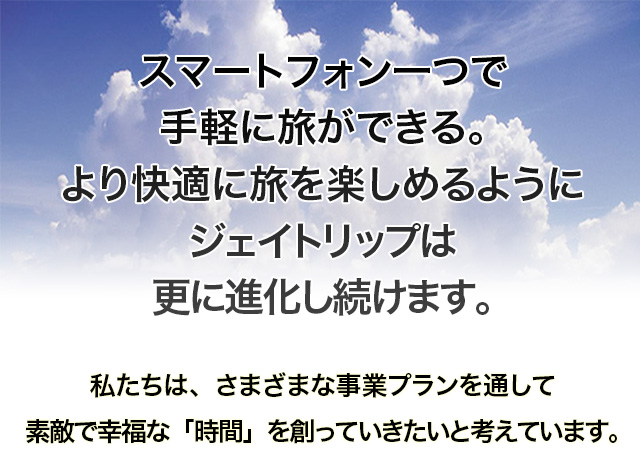 スマートフォン一つで手軽に旅ができる。より快適に旅を楽しめるようにジェイトリップは更に進化し続けます。私たちは、さまざまな事業プランを通して素敵で幸福な「時間」を創っていきたいと考えています。