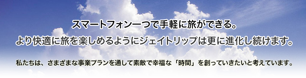 スマートフォン一つで手軽に旅ができる。より快適に旅を楽しめるようにジェイトリップは更に進化し続けます。私たちは、さまざまな事業プランを通して素敵で幸福な「時間」を創っていきたいと考えています。