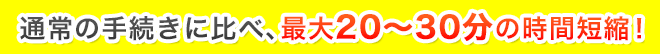 通常の手続きに比べ最大20～30分の時間短縮！